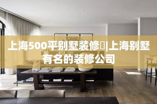 上海500平别墅装修​|上海别墅有名的装修公司