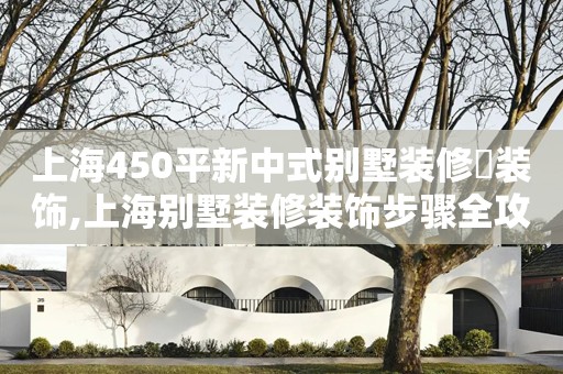 上海450平新中式别墅装修​装饰,上海别墅装修装饰步骤全攻略,上海别墅装修装饰预算详细