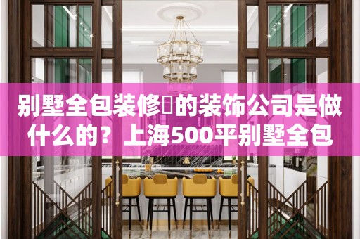 别墅全包装修​的装饰公司是做什么的？上海500平别墅全包装修要多少钱？别墅全包装修公司怎么选