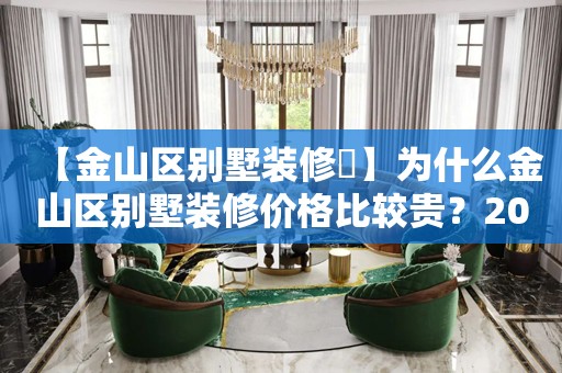 【金山区别墅装修​】为什么金山区别墅装修价格比较贵？2024金山区别墅装修报价